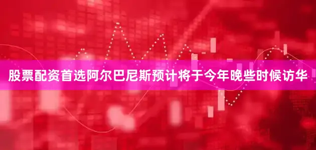 股票配资首选阿尔巴尼斯预计将于今年晚些时候访华