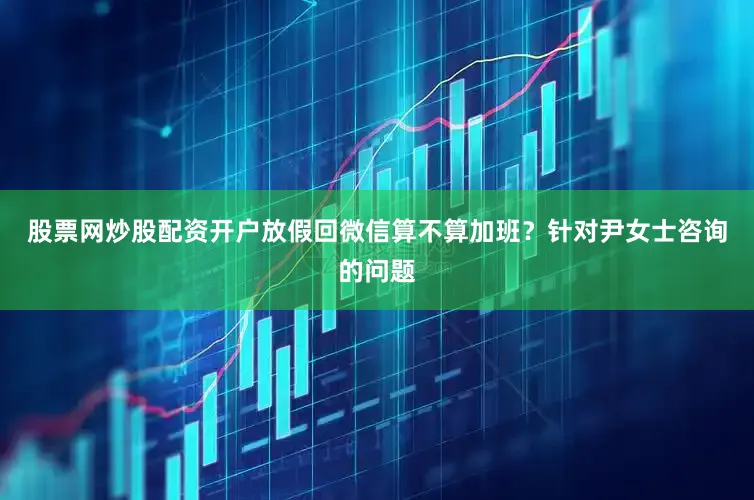 股票网炒股配资开户放假回微信算不算加班？针对尹女士咨询的问题
