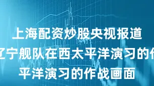 上海配资炒股央视报道了我国辽宁舰队在西太平洋演习的作战画面
