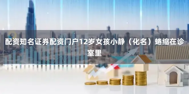 配资知名证券配资门户12岁女孩小静（化名）蜷缩在诊室里