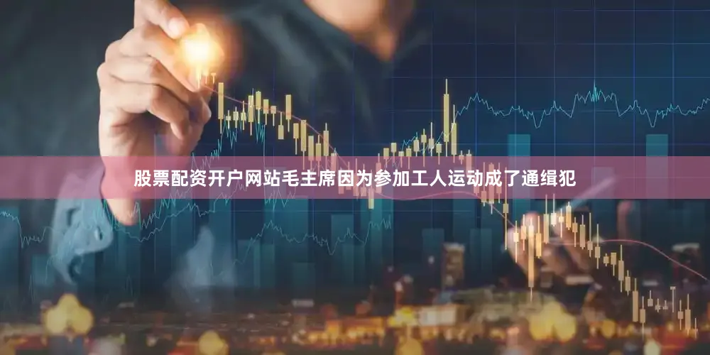 股票配资开户网站毛主席因为参加工人运动成了通缉犯