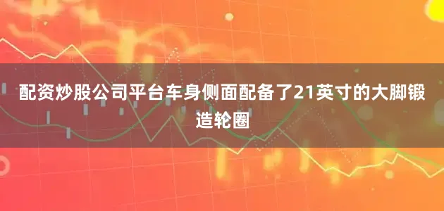 配资炒股公司平台车身侧面配备了21英寸的大脚锻造轮圈