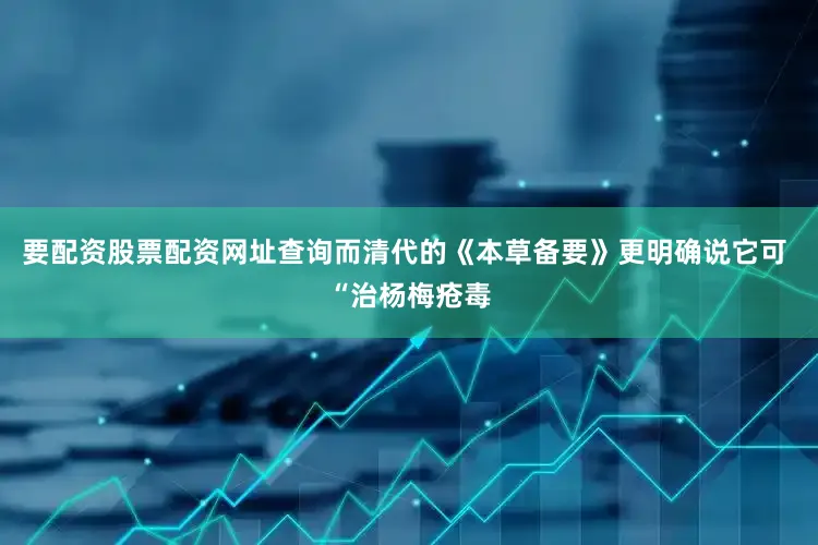 要配资股票配资网址查询而清代的《本草备要》更明确说它可 “治杨梅疮毒