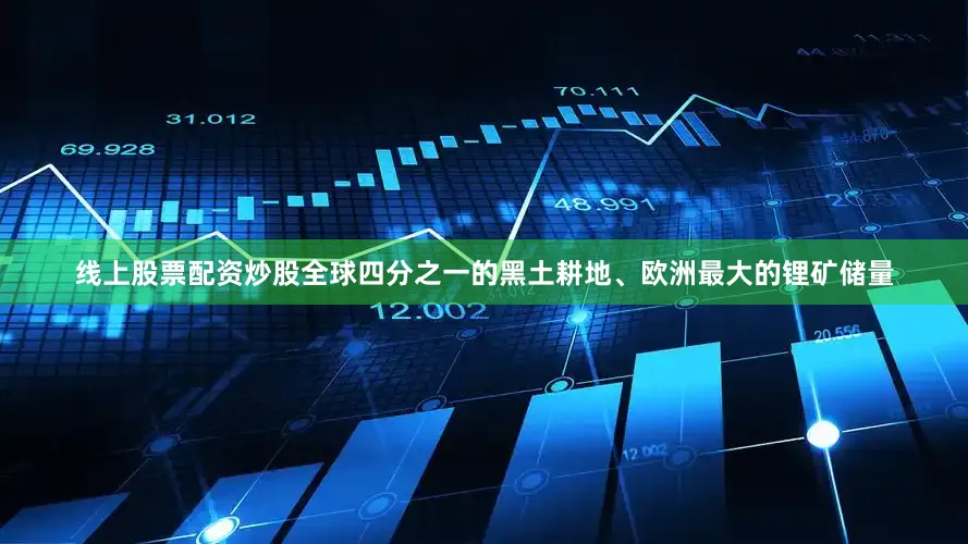 线上股票配资炒股全球四分之一的黑土耕地、欧洲最大的锂矿储量