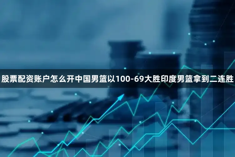 股票配资账户怎么开中国男篮以100-69大胜印度男篮拿到二连胜